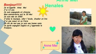 Anne Mei 
Bonjour!!!!! Henales 
Je m'appelle Anne Mei 
J'ai 12 ans 
Je suis espagnole et chinoise 
Mon anniversaire est le 30 Mai 
Je suis née en 2002 
J'aime la musique, aller l´école, étudier et lire 
J'ai une soeur et un frere 
On dit de moi que je suis une bonne amie 
Je parle espagnol anglais et j'apprends le 
franÇais. 
Anne Mei 
 