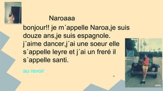 Naroaaa 
bonjour!! je m´appelle Naroa,je suis 
douze ans,je suis espagnole. 
j´aime dancer,j´ai une soeur elle 
s´appelle leyre et j´ai un freré il 
s´appelle santi. 
au revoir 
