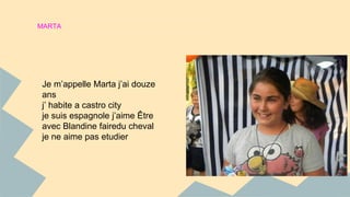 MARTA 
Je m’appelle Marta j’ai douze 
ans 
j’ habite a castro city 
je suis espagnole j’aime Être 
avec Blandine fairedu cheval 
je ne aime pas etudier 
 