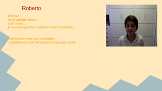 Roberto 
Bonjour ! 
Je m’ appelle robert , 
j’ ai 12 ans , 
je suis espagnol et j’ habite en Castro Urdiales, 
j’ aime jouer avec mon ordinateur, 
j’ habite avec mon frere pablo et ma pere robert, 
 
