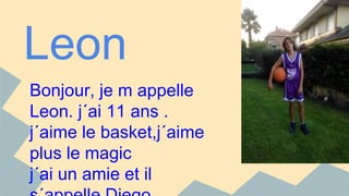 Leon 
Bonjour, je m appelle 
Leon. j´ai 11 ans . 
j´aime le basket,j´aime 
plus le magic 
j´ai un amie et il 
s´appelle Diego. 
 
