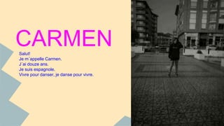 CARMEN 
Salut! 
Je m´appelle Carmen. 
J´ai douze ans. 
Je suis espagnole. 
Vivre pour danser, je danse pour vivre. 
 