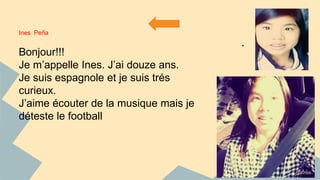 Ines Peña 
2 
1 
Bonjour!!! 
Je m’appelle Ines. J’ai douze ans. 
Je suis espagnole et je suis trés 
curieux. 
J’aime écouter de la musique mais je 
déteste le football 
 