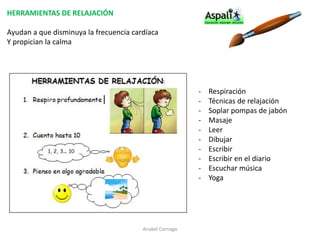 HERRAMIENTAS DE RELAJACIÓN 
Ayudan a que disminuya la frecuencia cardíaca 
Y propician la calma 
- Respiración 
- Técnicas de relajación 
- Soplar pompas de jabón 
- Masaje 
- Leer 
- Dibujar 
- Escribir 
- Escribir en el diario 
- Escuchar música 
- Yoga 
Anabel Cornago 
 