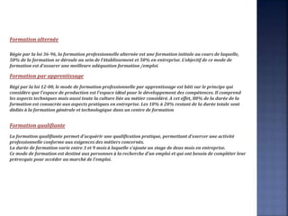 Formation alternée
Régie par la loi 36-96, la formation professionnelle alternée est une formation initiale au cours de laquelle,
50% de la formation se déroule au sein de l'établissement et 50% en entreprise. L'objectif de ce mode de
formation est d'assurer une meilleure adéquation formation /emploi.
Formation par apprentissage
Régi par la loi 12-00, le mode de formation professionnelle par apprentissage est bâti sur le principe qui
considère que l'espace de production est l'espace idéal pour le développement des compétences. Il comprend
les aspects techniques mais aussi toute la culture liée au métier considéré. A cet effet, 80% de la durée de la
formation est consacrée aux aspects pratiques en entreprise. Les 10% à 20% restant de la durée totale sont
dédiés à la formation générale et technologique dans un centre de formation
Formation qualifiante
La formation qualifiante permet d'acquérir une qualification pratique, permettant d'exercer une activité
professionnelle conforme aux exigences des métiers concernés.
La durée de formation varie entre 3 et 9 mois à laquelle s'ajoute un stage de deux mois en entreprise.
Ce mode de formation est destiné aux personnes à la recherche d'un emploi et qui ont besoin de compléter leur
prérecquis pour accéder au marché de l'emploi.
 