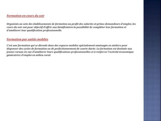 Formation en cours du soir
Organisés au sein des établissements de formation au profit des salariés et primo-demandeurs d'emploi, les
cours du soir ont pour objectif d'offrir aux bénéficiaires la possibilité de compléter leur formation et
d'améliorer leur qualification professionnelle.
Formation par unités mobiles
C'est une formation qui se déroule dans des espaces mobiles spécialement aménagés en ateliers pour
dispenser des cycles de formation ou de perfectionnement de courte durée. La formation est destinée aux
jeunes ruraux en vue d'améliorer leurs qualifications professionnelles et à renforcer l'activité économique
génératrice d'emploi en milieu rural.
 