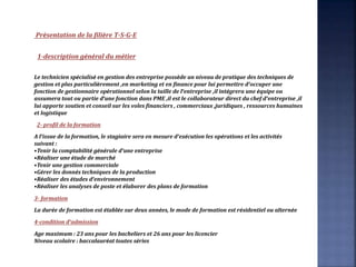 Présentation de la filière T-S-G-E
1-description général du métier
Le technicien spécialisé en gestion des entreprise possède un niveau de pratique des techniques de
gestion et plus particulièrement ,en marketing et en finance pour lui permettre d’occuper une
fonction de gestionnaire opérationnel selon la taille de l’entreprise ,il intégrera une équipe ou
assumera tout ou partie d’une fonction dans PME ,il est le collaborateur direct du chef d’entreprise ,il
lui apporte soutien et conseil sur les voles financiers , commerciaux ,juridiques , ressources humaines
et logistique
2- profil de la formation
A l’issue de la formation, le stagiaire sera en mesure d’exécution les opérations et les activités
suivant :
•Tenir la comptabilité générale d’une entreprise
•Réaliser une étude de marché
•Tenir une gestion commerciale
•Gérer les donnés techniques de la production
•Réaliser des études d’environnement
•Réaliser les analyses de poste et élaborer des plans de formation
3- formation
La durée de formation est établée sur deux années, le mode de formation est résidentiel ou alternée
4-condition d’admission
Age maximum : 23 ans pour les bacheliers et 26 ans pour les licencier
Niveau scolaire : baccalauréat toutes séries
 
