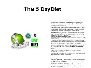 The 3 DayDiet 
• Right now, when possibly immediate cereal isn’t quickly adequate, we would like weight-loss at this point, 
definitely not in the future. And also whom might argue using dropping the bodyweight of your big laptop in 
mere one particular long weekend break? The actual 3 Time Eating habits pledges exactly which. 
In the event you’ve been fighting in order to budge the scale and you’re lured to utilise the item, here i will 
discuss the important points you should know. 
The diet, targeted at individuals attempting to eliminate many bodyweight, claims you’ll decrease as much as 10 
pounds in the event you abide by it for three nights. 
The actual food selection contains three breakfasts, lunches, and “dinners” -- in the event you consider a mug 
connected with tuna bass or a couple very hot pet dogs, plus berries and veggie sides, dinner. 
One web page which areas the diet program claims it’s “chemically and enzyme healthy, ” even though this 
declaration isn’t spelled out or recognized. 
One thing is usually apparent: You won’t be consuming very much. Upon Time 1, you receive simply just 870 
calories from fat. Days 2 and 3 aren’t very much different. 
• Whatever you Could Consume and Whatever you Are unable to 
With regard to three nights, you’ll take in incredibly basic meals created using meals chances are you'll currently 
have inside your kitchen's. 
For example, breakfast on Time 1 is usually black java or water, half a new grapefruit, along with a peel 
connected with bread toasted having a tablespoon connected with peanut butter. Lunch time is usually half a 
new mug connected with tuna, one more peel connected with bread toasted, and one more mug connected with 
black java (or teas or water). 
In the event you’re trying to find range or foodie enjoyment, an individual won’t locate them below. 
Lunch time on Time 2, as an illustration, is usually just a new mug connected with bungalow mozerella and a few 
saltine crackers. Sauces, dressings, and also seasonings are usually over list. In case you have a new nice the 
teeth, even though, you’ll be happy to discover vanilla snow productHigher level of Hard work: Minimal 
The largest hard work you are going to produce on the diet might be ceasing oneself by attaining regarding much 
more meals. 
Limitations: The particular food list will be precisely what it can be, without area regarding diverse palates or 
even feeding on inclinations, even though many websites say you can exchange tuna regarding cottage 
mozzarella dairy product along with vice versa. 
Food preparation along with shopping: This diet is concerning while low-effort mainly because it will get, less 
than having foods sent to ones door. Practically the sole food preparation involved will be piping-hot the veggies, 
unless where you will take in all of them raw (either is an option). 
Grouped together food or even foods? No. 
In-person gatherings? No. 
Exercise: It really is frowned on simply because, as one site sets this, “you will not be experience really energetic" 
if you are on this diet. 
Can it Permit Nutritional Limits or even Preferences? 
Vegetarians along with vegans: This specific food list isn't regarding vegetarians or even vegans. It’s definitely not 
low-salt, low-carb, or even low-fat, often -- only low-calorie. 
Gluten-free: This diet incorporates toasted bread along with crackers, that typically incorporate gluten inside 
wheat or grain. You may purchase gluten-free designs in the event you thought we would, however intending 
gluten-free isn't an element with this diet. 
Precisely what In addition To consider 
