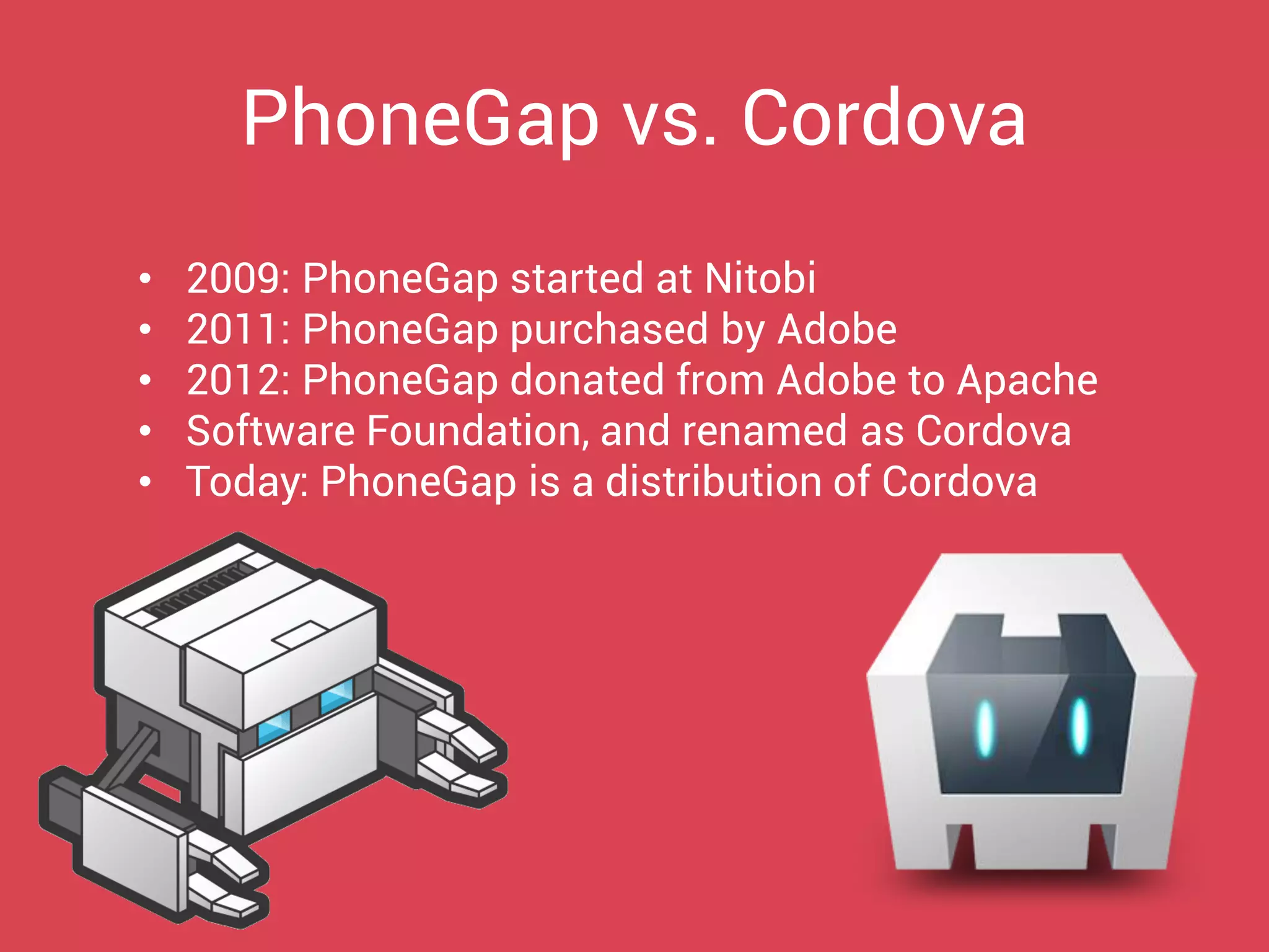 •2009: PhoneGap started at Nitobi 
•2011: PhoneGap purchased by Adobe 
•2012: PhoneGap donated from Adobe to Apache 
•Software Foundation, and renamed as Cordova 
•Today: PhoneGap is a distribution of Cordova 
PhoneGap vs. Cordova  