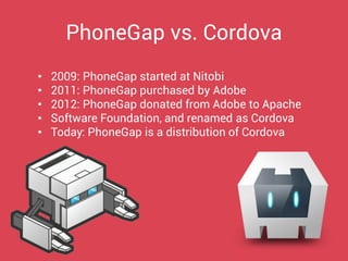 •2009: PhoneGap started at Nitobi 
•2011: PhoneGap purchased by Adobe 
•2012: PhoneGap donated from Adobe to Apache 
•Software Foundation, and renamed as Cordova 
•Today: PhoneGap is a distribution of Cordova 
PhoneGap vs. Cordova  