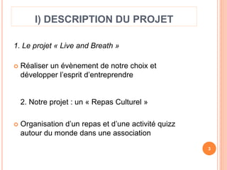 I) DESCRIPTION DU PROJET 
1. Le projet « Live and Breath » 
 Réaliser un évènement de notre choix et 
développer l’esprit d’entreprendre 
2. Notre projet : un « Repas Culturel » 
 Organisation d’un repas et d’une activité quizz 
autour du monde dans une association 
3 
 