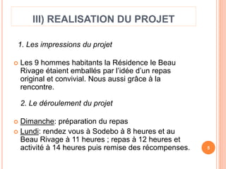 III) REALISATION DU PROJET 
1. Les impressions du projet 
 Les 9 hommes habitants la Résidence le Beau 
Rivage étaient emballés par l’idée d’un repas 
original et convivial. Nous aussi grâce à la 
rencontre. 
2. Le déroulement du projet 
 Dimanche: préparation du repas 
 Lundi: rendez vous à Sodebo à 8 heures et au 
Beau Rivage à 11 heures ; repas à 12 heures et 
activité à 14 heures puis remise des récompenses. 5 
 
