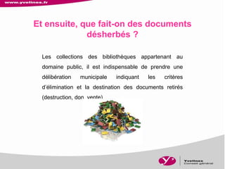 Les collections des bibliothèques appartenant au
domaine public, il est indispensable de prendre une
délibération municipale indiquant les critères
d’élimination et la destination des documents retirés
(destruction, don, vente).
Et ensuite, que fait-on des documents
désherbés ?
 