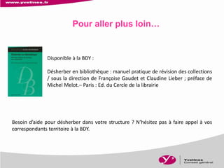 Pour aller plus loin…
Disponible à la BDY :
Désherber en bibliothèque : manuel pratique de révision des collections
/ sous la direction de Françoise Gaudet et Claudine Lieber ; préface de
Michel Melot.– Paris : Ed. du Cercle de la librairie
Besoin d’aide pour désherber dans votre structure ? N’hésitez pas à faire appel à vos
correspondants territoire à la BDY.
 