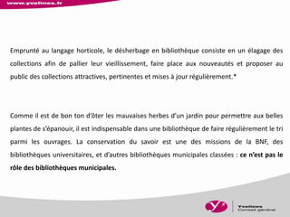 Emprunté au langage horticole, le désherbage en bibliothèque consiste en un élagage des
collections afin de pallier leur vieillissement, faire place aux nouveautés et proposer au
public des collections attractives, pertinentes et mises à jour régulièrement.*
Comme il est de bon ton d’ôter les mauvaises herbes d’un jardin pour permettre aux belles
plantes de s’épanouir, il est indispensable dans une bibliothèque de faire régulièrement le tri
parmi les ouvrages. La conservation du savoir est une des missions de la BNF, des
bibliothèques universitaires, et d’autres bibliothèques municipales classées : ce n’est pas le
rôle des bibliothèques municipales.
 