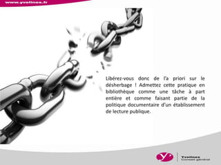 Libérez-vous donc de l’a priori sur le
désherbage ! Admettez cette pratique en
bibliothèque comme une tâche à part
entière et comme faisant partie de la
politique documentaire d’un établissement
de lecture publique.
 