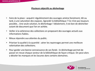 Plusieurs objectifs au désherbage
• Faire de la place : acquérir régulièrement des ouvrages amène forcément, tôt ou
tard, à une saturation des espaces. Agrandir la bibliothèque ? Ce n’est pas toujours
possible… Une seule solution, le désherbage ! Idéalement, il est bon de désherber
autant de document que l’on en achète.
• Veiller à la cohérence des collections en proposant des ouvrages actuels aux
informations fiables.
• Mieux répondre aux attentes du public.
• Prioriser la qualité à la quantité : aérer les rayonnages permet une meilleure
valorisation des collections.
• Pour garder une bonne connaissance de ses fonds : le désherbage permet de
passer en revue chaque secteur de la bibliothèque de façon critique. On peut alors
y déceler les manques et les lacunes dans certains domaines.
 