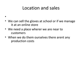 Location and sales
•
• We can sell the gloves at school or if we manage
it at an online store
• We need a place wherer we are near to
customers
• When we do them ourselves there arent any
production costs
 
