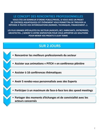 2
• Rencontrer les meilleurs professionnels du secteur
• Assister aux animations « PITCH » en conférence plénière
• Assister à 16 conférences thématiques
• Avoir 5 rendez-vous personnalisés avec des Experts
• Participer à un maximum de face-à-face lors des speed meetings
• Partager des moments d’échanges et de convivialité avec les
acteurs concernés
SUR 2 JOURS
LE CONCEPT DES RENCONTRES PROFESSIONNELLES
VOUS ETES UN DONNEUR D’ORDRE PUBLIC/PRIVEE, SI VOUS AVEZ UN PROJET
DE CENTRE(S) AQUATIQUE(S) CET ÉVÈNEMENT VOUS PERMETTRA DE TROUVER LA
RÉPONSE À TOUTES VOS INTERROGATIONS (NORMES, TECHNIQUES, FINANCEMENT…).
LES PLUS GRANDS SPÉCIALISTES DU SECTEUR (AVOCATS, BET, FABRICANTS, ENTREPRISES,
ARCHITECTES…) SERONT À VOTRE DISPOSITION POUR VOUS APPORTER LES SOLUTIONS
POUR MENER VOS PROJETS À LEUR TERME
 
