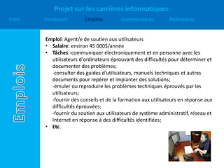 Projet sur les carrières informatiques
Intro Formation Emplois Commentaires Références
Emploi: Agent/e de soutien aux utilisateurs
• Salaire: environ 45 000$/année
• Tâches:-communiquer électroniquement et en personne avec les
utilisateurs d'ordinateurs éprouvant des difficultés pour déterminer et
documenter des problèmes;
-consulter des guides d'utilisateurs, manuels techniques et autres
documents pour repérer et implanter des solutions;
-émuler ou reproduire les problèmes techniques éprouvés par les
utilisateurs;
-fournir des conseils et de la formation aux utilisateurs en réponse aux
difficultés éprouvées;
-fournir du soutien aux utilisateurs de système administratif, réseau et
Internet en réponse à des difficultés identifiées;
• Etc.
 