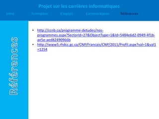 Projet sur les carrières informatiques
Intro Formation Emplois Commentaires Références
• http://ccnb.ca/programme-detudes/nos-
programmes.aspx?SectorId=27&ObjectType=1&Id=5484e6d2-0949-4f1b-
ae5e-aed82490966b
• http://www5.rhdcc.gc.ca/CNP/Francais/CNP/2011/Profil.aspx?val=1&val1
=1254
 