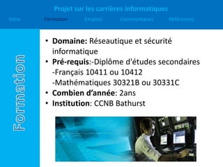 Projet sur les carrières informatiques
Intro Formation Emplois Commentaires Références
• Domaine: Réseautique et sécurité
informatique
• Pré-requis:-Diplôme d'études secondaires
-Français 10411 ou 10412
-Mathématiques 30321B ou 30331C
• Combien d’année: 2ans
• Institution: CCNB Bathurst
 