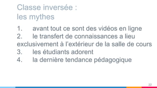Classe inversée :
les mythes
1. avant tout ce sont des vidéos en ligne
2. le transfert de connaissances a lieu
exclusivement à l’extérieur de la salle de cours
3. les étudiants adorent
4. la dernière tendance pédagogique
22
 