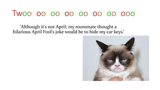 Twooooooooooooooooooooooooo
‘Although it's not April; my roommate thought a
hilarious April Fool’s joke would be to hide my car keys.’
 