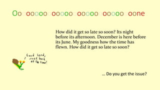 Ooooooooooooooooooooooooooooone
How did it get so late so soon? Its night
before its afternoon. December is here before
its June. My goodness how the time has
flewn. How did it get so late so soon?
… Do you get the issue?
 