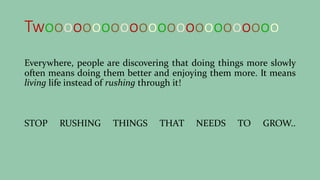 Twooooooooooooooooooooooooo
Everywhere, people are discovering that doing things more slowly
often means doing them better and enjoying them more. It means
living life instead of rushing through it!
STOP RUSHING THINGS THAT NEEDS TO GROW..
 