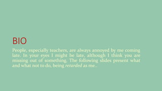 BIO
People, especially teachers, are always annoyed by me coming
late. In your eyes I might be late, although I think you are
missing out of something. The following slides present what
and what not to do, being retarded as me..
 