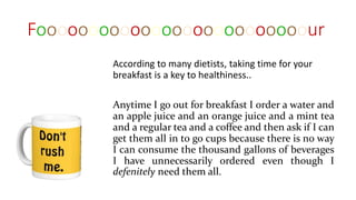 Foooooooooooooooooooooooooour
According to many dietists, taking time for your
breakfast is a key to healthiness..
Anytime I go out for breakfast I order a water and
an apple juice and an orange juice and a mint tea
and a regular tea and a coffee and then ask if I can
get them all in to go cups because there is no way
I can consume the thousand gallons of beverages
I have unnecessarily ordered even though I
defenitely need them all.
 