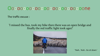 Oooooooooooooooooooooooooone
The traffic excuse :
‘I missed the bus, took my bike then there was an open bridge and
finally the red traffic light took ages!’
‘Yeah.. Yeah.. Go sit down.’
 