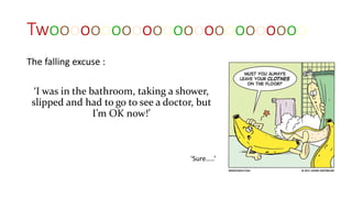 Twooooooooooooooooooooooooo
The falling excuse :
‘I was in the bathroom, taking a shower,
slipped and had to go to see a doctor, but
I’m OK now!’
‘Sure…..’
 