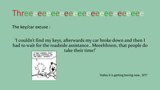 Threeeeeeeeeeeeeeeeeeeeeeeeeee
The key/car excuse :
‘I couldn’t find my keys, afterwards my car broke down and then I
had to wait for the roadside assistance.. Meeehhnnn, that people do
take their time!’
‘Haley it is getting boring now.. SIT!’
 