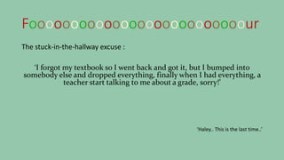 Foooooooooooooooooooooooooour
The stuck-in-the-hallway excuse :
‘I forgot my textbook so I went back and got it, but I bumped into
somebody else and dropped everything, finally when I had everything, a
teacher start talking to me about a grade, sorry!’
‘Haley.. This is the last time..’
 