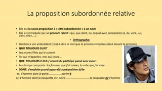 La proposition subordonnée relative
• Elle est la seule proposition à « être subordonnée » à un nom
• Elle est introduite par un pronom relatif : qui, que dont, où, lequel avec préposition (à, de, vers, sur,
dans, chez…..)
• Orthographe:
• ttention à son antécédent (c’est-à-dire le mot que le pronom remplace placé devant le pronom)
• QUI/ TOUJOURS SUJET
• Les jeunes filles qui le suivent
• Toi qui m’appelles, moi qui cours….
• QUE: TOUJOURS C.O.D./ accord du participe passé avec avoir!
• Aux temps composés: les femmes que j’ai suivies, la robe que j’ai mise
• DONT: s’emploie quand apparaît la préposition à/de
ex: L’homme dont je parle……………….parler à
ex: L’homme dont la casquette est noire……………………………..la casquette de l’homme
 