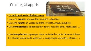 Ce que j’ai appris
• Le mot peut avoir plusieurs sens
• Un sens propre: une couleur sombre (= foncée)
• Un sens figuré: un visage sombre (= triste, grave, lugubre)
• Des connotations: la banlieue (= tours, racaille, deal, métissage, …)
• Un champ lexical regroupe, dans un texte les mots de sens voisins
Ex: champ lexical de la violence: « sang,coups, meurtris, blessés… »
 