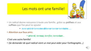 Les mots ont une famille!
• Un radical donne naissance à toute une famille…grâce au préfixes et aux
suffixes que l’on peut lui ajouter
• terre attérir terrestre déterrer terrier territoire……
• Attention aux faux amis:
• atterré, terreur, terrifier, terroriser…
C’est une autre famille!
• (Se demander de quel radical vient un mot peut aider pour l’orthographe…)
 