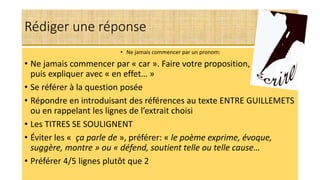 Rédiger une réponse
• Ne jamais commencer par un pronom:
• Ne jamais commencer par « car ». Faire votre proposition, p expliquer
puis expliquer avec « en effet… »
• Se référer à la question posée
• Répondre en introduisant des références au texte ENTRE GUILLEMETS
ou en rappelant les lignes de l’extrait choisi
• Les TITRES SE SOULIGNENT
• Éviter les « ça parle de », préférer: « le poème exprime, évoque,
suggère, montre » ou « défend, soutient telle ou telle cause…
• Préférer 4/5 lignes plutôt que 2
 