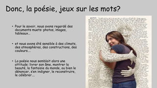 Donc, la poésie, jeux sur les mots?
• Pour le savoir, nous avons regardé des
documents muets: photos, images,
tableaux…
• et nous avons été sensible à des climats,
des atmosphères, des constructions, des
couleurs….
• La poésie nous semblait alors une
attitude: livrer son âme, montrer la
beauté, la fantaisie du monde, ou bien le
dénoncer, s’en indigner, le reconstruire,
le célébrer….
 