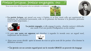 Poésie lyrique, poésie engagée, ou….?
• La poésie lyrique, qui prend son nom à Orphée et sa lyre, serait celle qui exprimerait les
émotions, les sentiments personnels, celle où la présence du locuteur à la première personne
serait la plus importante…
• La poésie engagée, si elle engage le poète, cherche surtout à défendre
une une cause: c’est une poésie d’indignation ou de combat
• Et puis une autre est apparue qui chercher à regarder le monde avec un regard neuf,
surprenant sur les choses…
• Alors nous avons décidé- après la lecture de tout ce qu’en avait dit les poètes- d’en donner la
définition suivante:
• La poésie est un certain regard posé sur le monde GRACE au pouvoir du langage
Nous avons alors défini la poésie selon ses attitudes ou tendances
 
