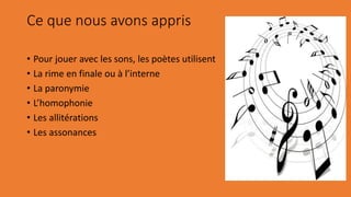 Ce que nous avons appris
• Pour jouer avec les sons, les poètes utilisent
• La rime en finale ou à l’interne
• La paronymie
• L’homophonie
• Les allitérations
• Les assonances
 