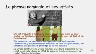 La phrase nominale et ses effets
 Elle est fréquente à l’oral mais aussi à l’écrit. Nous avons vu deux
textes qui l’utilisaient exclusivement (Les eaux de mars, et Madrid, de
Pablo Neruda)
 Elle permettait de construire une figure de style intéressante:
l’énumération (l’accumulation) qui traduisait la foule des perceptions, des
sensations que procure le printemps ou la ville assaillie
 La phrase construite de groupe nominaux avec leurs expansions met en
relief les détails, donne un effet de zoom sur les choses évoquées, ou
traduit l’émotion du locuteur.
 
