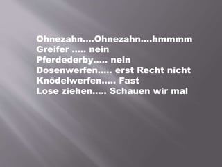 Ohnezahn….Ohnezahn….hmmmm
Greifer ….. nein
Pferdederby….. nein
Dosenwerfen….. erst Recht nicht
Knödelwerfen….. Fast
Lose ziehen….. Schauen wir mal
 