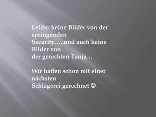 Leider keine Bilder von der
springenden
Security…..und auch keine
Bilder von
der gerechten Tanja…
Wir hatten schon mit einer
nächsten
Schlägerei gerechnet 
 