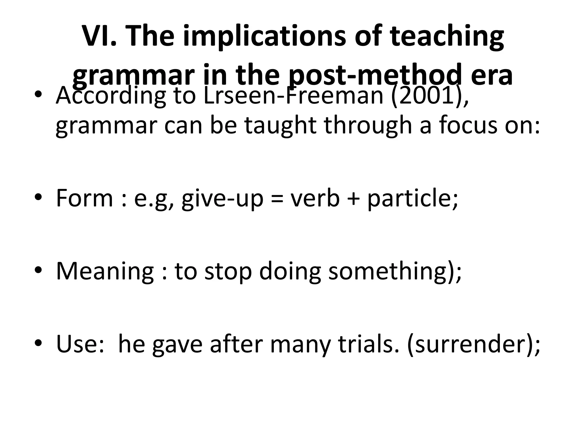 VI. The implications of teaching
grammar in the post-method era
• According to Lrseen-Freeman (2001),
grammar can be taught through a focus on:
• Form : e.g, give-up = verb + particle;
• Meaning : to stop doing something);
• Use: he gave after many trials. (surrender);
 