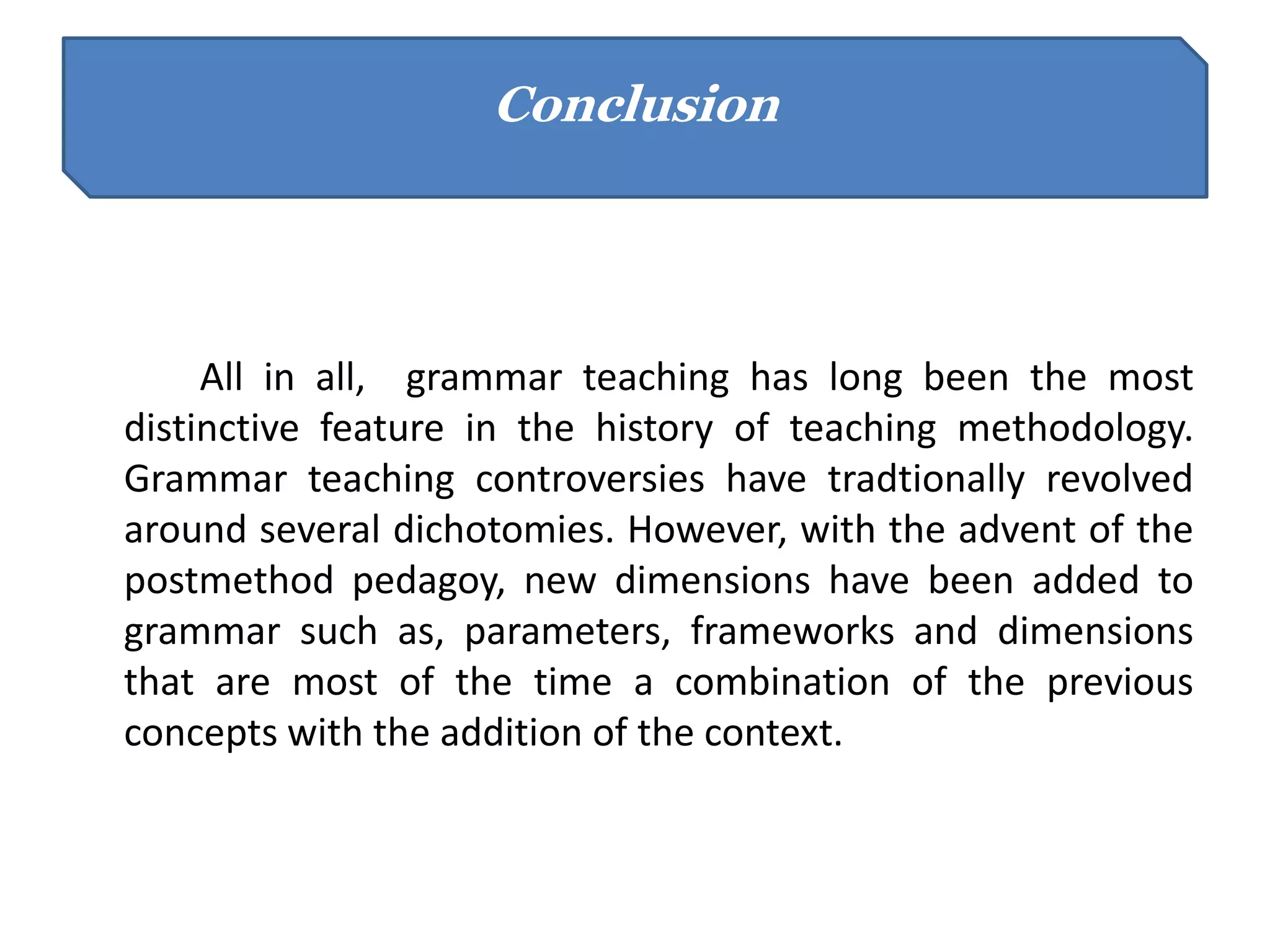 All in all, grammar teaching has long been the most
distinctive feature in the history of teaching methodology.
Grammar teaching controversies have tradtionally revolved
around several dichotomies. However, with the advent of the
postmethod pedagoy, new dimensions have been added to
grammar such as, parameters, frameworks and dimensions
that are most of the time a combination of the previous
concepts with the addition of the context.
Conclusion
 