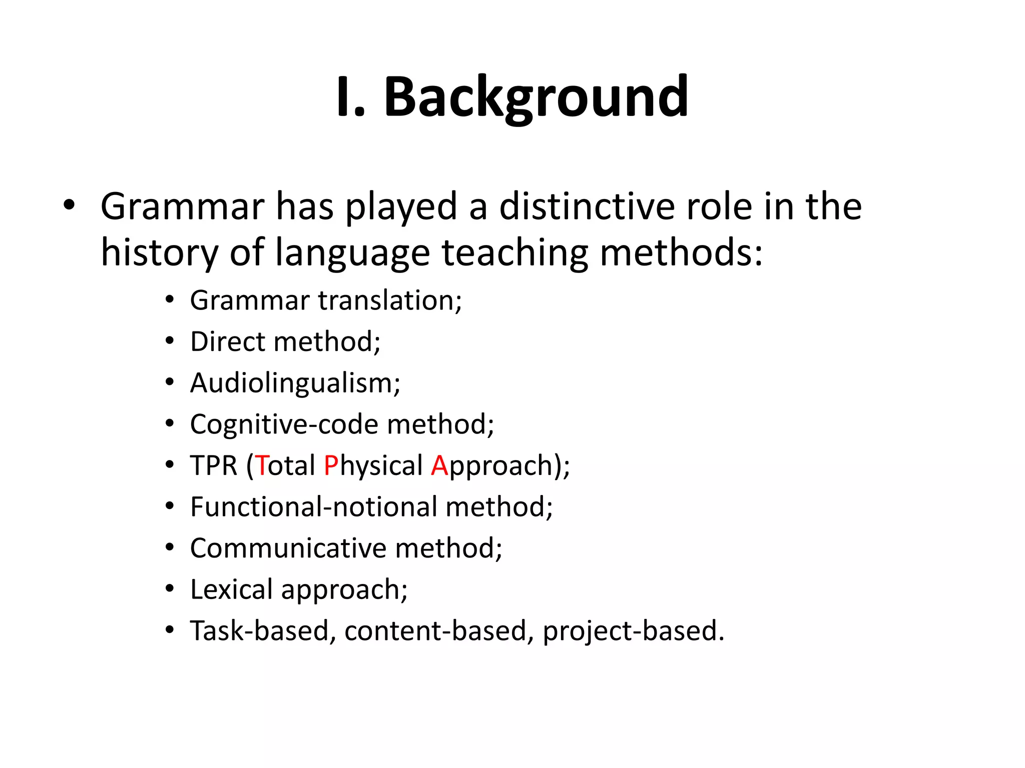 I. Background
• Grammar has played a distinctive role in the
history of language teaching methods:
• Grammar translation;
• Direct method;
• Audiolingualism;
• Cognitive-code method;
• TPR (Total Physical Approach);
• Functional-notional method;
• Communicative method;
• Lexical approach;
• Task-based, content-based, project-based.
 