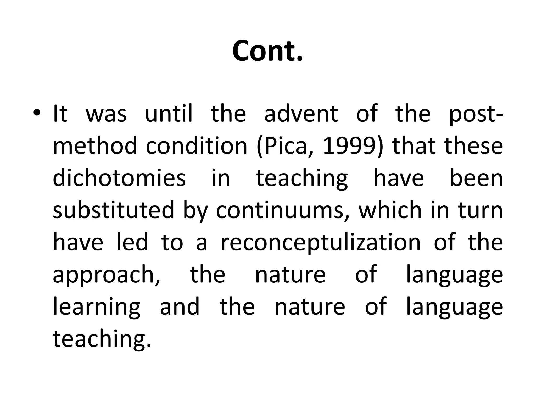 Cont.
• It was until the advent of the post-
method condition (Pica, 1999) that these
dichotomies in teaching have been
substituted by continuums, which in turn
have led to a reconceptulization of the
approach, the nature of language
learning and the nature of language
teaching.
 